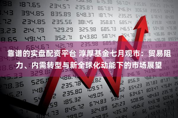 靠谱的实盘配资平台 淳厚基金七月观市：贸易阻力、内需转型与新全球化动能下的市场展望