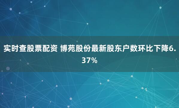 实时查股票配资 博苑股份最新股东户数环比下降6.37%