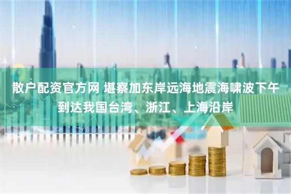 散户配资官方网 堪察加东岸远海地震海啸波下午到达我国台湾、浙江、上海沿岸