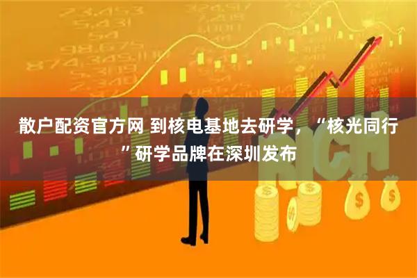 散户配资官方网 到核电基地去研学，“核光同行”研学品牌在深圳发布