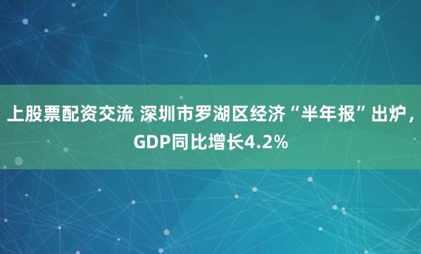 上股票配资交流 深圳市罗湖区经济“半年报”出炉，GDP同比增长4.2%