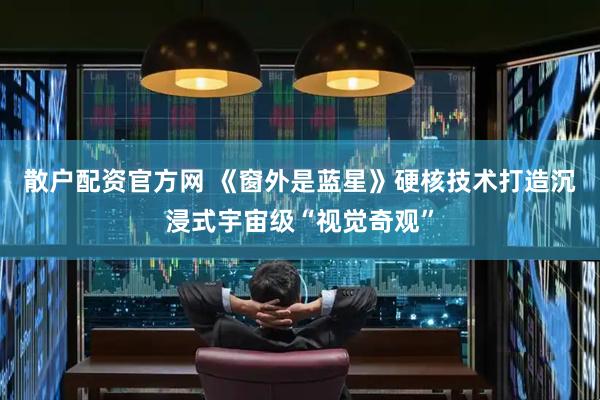 散户配资官方网 《窗外是蓝星》硬核技术打造沉浸式宇宙级“视觉奇观”