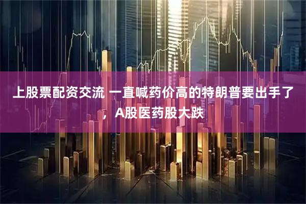 上股票配资交流 一直喊药价高的特朗普要出手了，A股医药股大跌
