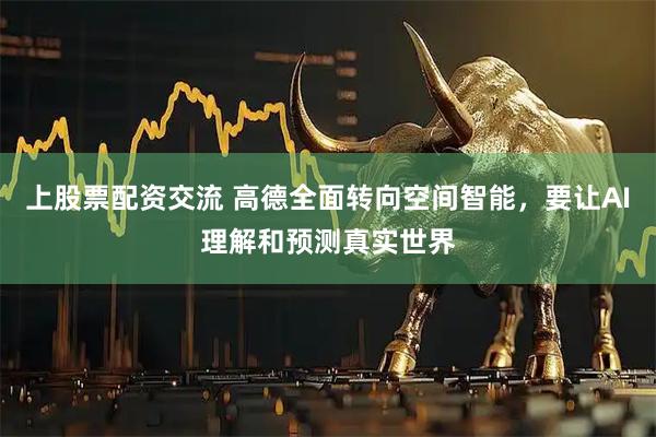 上股票配资交流 高德全面转向空间智能，要让AI理解和预测真实世界