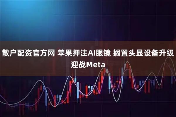 散户配资官方网 苹果押注AI眼镜 搁置头显设备升级迎战Meta