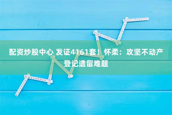 配资炒股中心 发证4161套！怀柔：攻坚不动产登记遗留难题