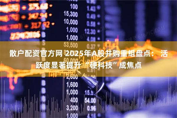 散户配资官方网 2025年A股并购重组盘点： 活跃度显著提升 “硬科技”成焦点