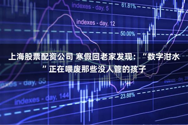 上海股票配资公司 寒假回老家发现：“数字泔水”正在喂废那些没人管的孩子