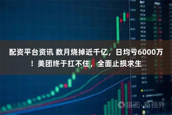配资平台资讯 数月烧掉近千亿，日均亏6000万！美团终于扛不住，全面止损求生