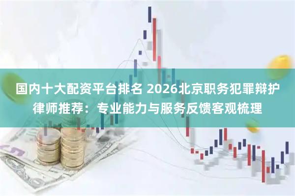 国内十大配资平台排名 2026北京职务犯罪辩护律师推荐：专业能力与服务反馈客观梳理