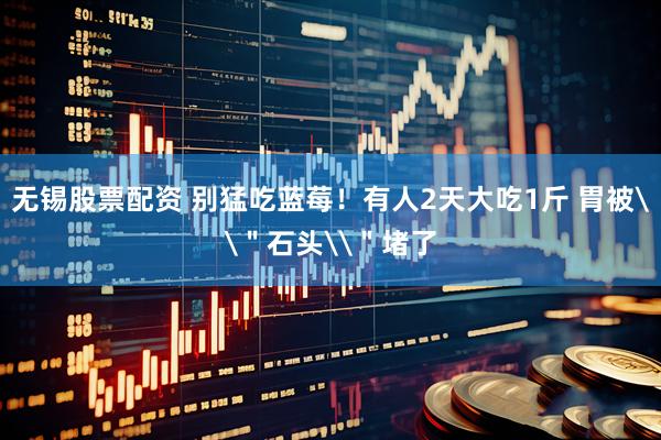 无锡股票配资 别猛吃蓝莓！有人2天大吃1斤 胃被\＂石头\＂堵了