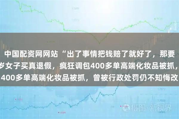 中国配资网网站 “出了事情把钱赔了就好了，那要法律干什么？”上海36岁女子买真退假，疯狂调包400多单高端化妆品被抓，曾被行政处罚仍不知悔改