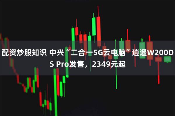配资炒股知识 中兴“二合一5G云电脑”逍遥W200DS Pro发售，2349元起