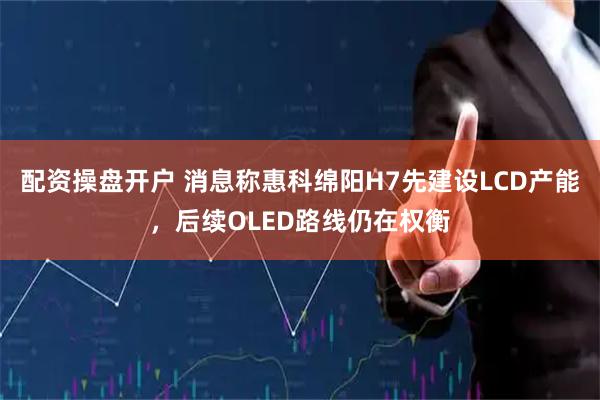 配资操盘开户 消息称惠科绵阳H7先建设LCD产能，后续OLED路线仍在权衡