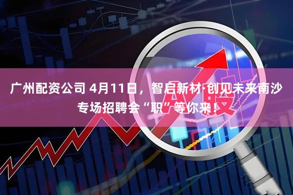 广州配资公司 4月11日，智启新材·创见未来南沙专场招聘会“职”等你来！