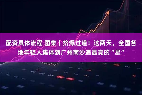 配资具体流程 图集｜挤爆过道！这两天，全国各地年轻人集体到广州南沙追最亮的“星”
